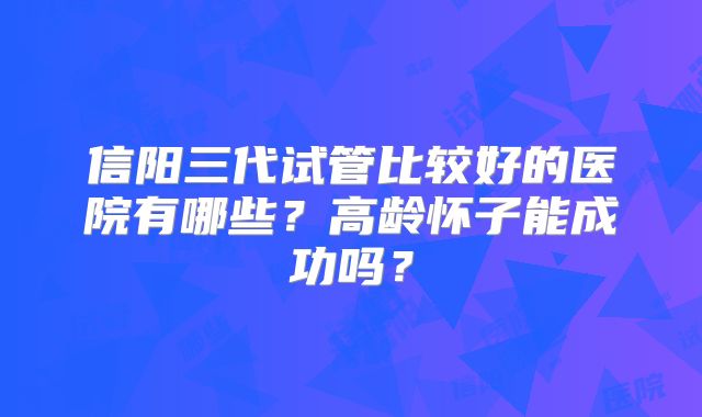信阳三代试管比较好的医院有哪些？高龄怀子能成功吗？
