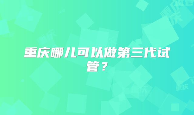 重庆哪儿可以做第三代试管？