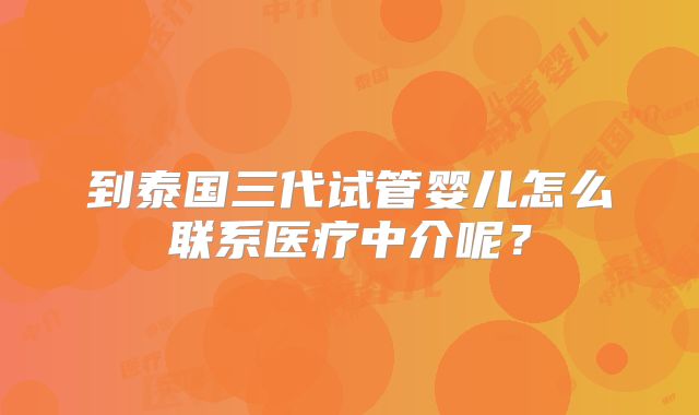 到泰国三代试管婴儿怎么联系医疗中介呢？