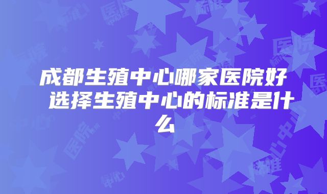 成都生殖中心哪家医院好 选择生殖中心的标准是什么