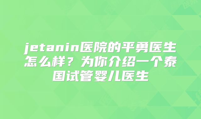 jetanin医院的平勇医生怎么样？为你介绍一个泰国试管婴儿医生