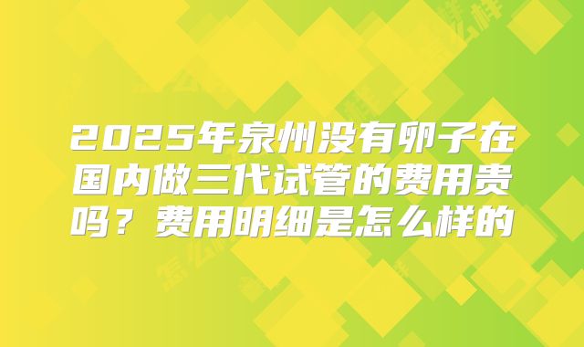 2025年泉州没有卵子在国内做三代试管的费用贵吗？费用明细是怎么样的