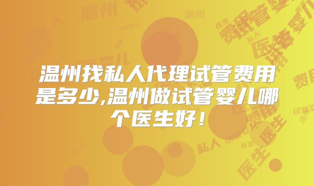 温州找私人代理试管费用是多少,温州做试管婴儿哪个医生好！