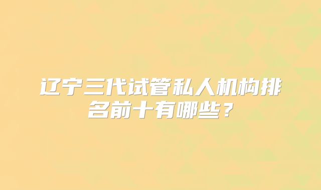 辽宁三代试管私人机构排名前十有哪些？