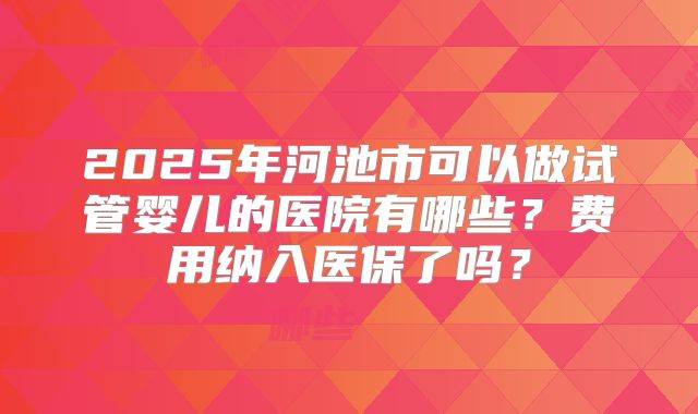 2025年河池市可以做试管婴儿的医院有哪些？费用纳入医保了吗？