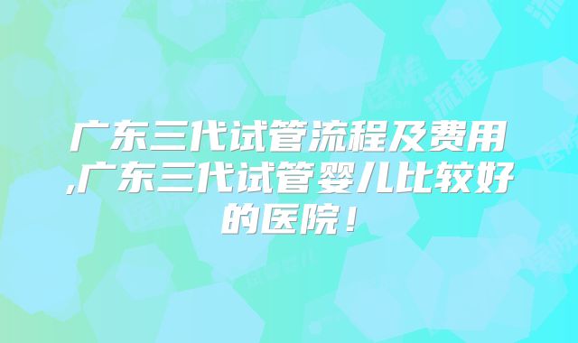 广东三代试管流程及费用,广东三代试管婴儿比较好的医院!