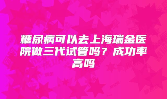 糖尿病可以去上海瑞金医院做三代试管吗？成功率高吗