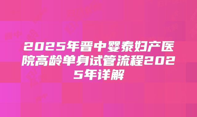 2025年晋中婴泰妇产医院高龄单身试管流程2025年详解