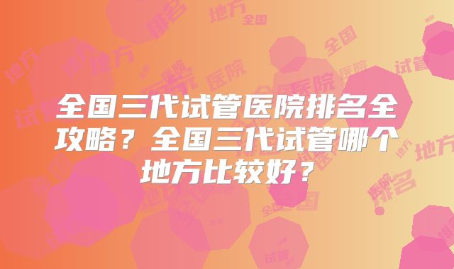 全国三代试管医院排名全攻略？全国三代试管哪个地方比较好？