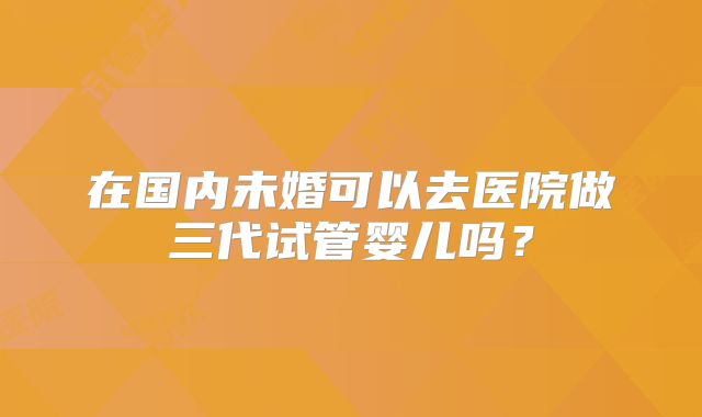 在国内未婚可以去医院做三代试管婴儿吗?