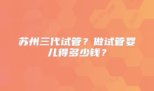 苏州三代试管?做试管婴儿得多少钱?
