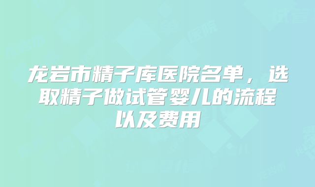 龙岩市精子库医院名单，选取精子做试管婴儿的流程以及费用