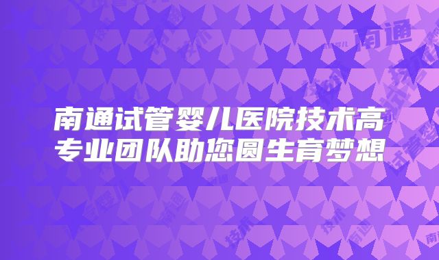 南通试管婴儿医院技术高专业团队助您圆生育梦想