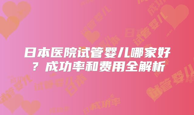 日本医院试管婴儿哪家好？成功率和费用全解析