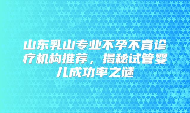 山东乳山专业不孕不育诊疗机构推荐,揭秘试管婴儿成功率之谜