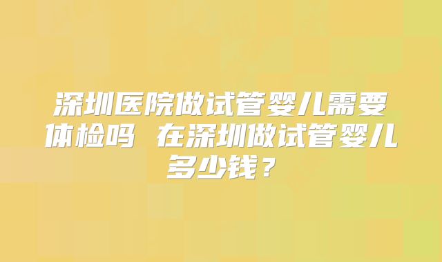 深圳医院做试管婴儿需要体检吗 在深圳做试管婴儿多少钱？