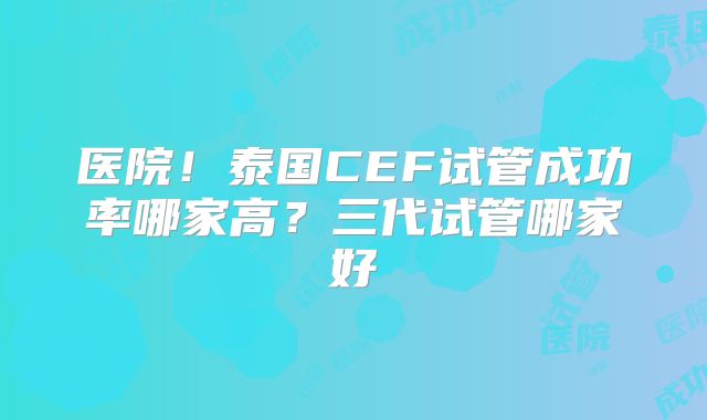 医院！泰国CEF试管成功率哪家高？三代试管哪家好