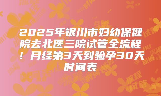 2025年银川市妇幼保健院去北医三院试管全流程！月经第3天到验孕30天时间表