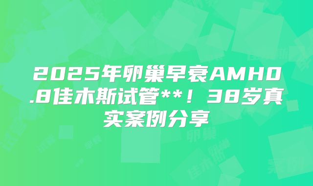 2025年卵巢早衰AMH0.8佳木斯试管**！38岁真实案例分享