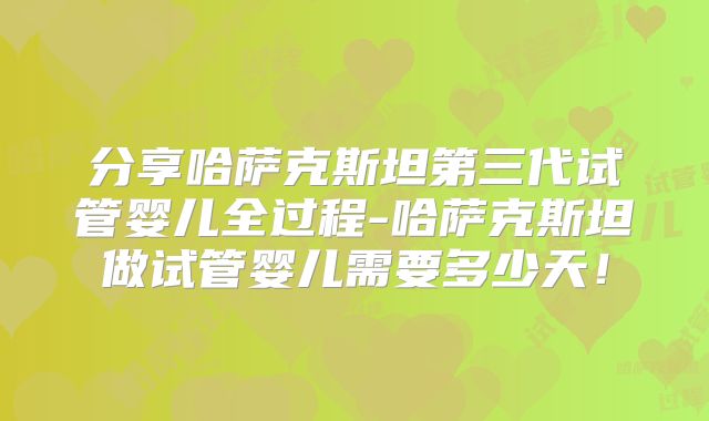 分享哈萨克斯坦第三代试管婴儿全过程-哈萨克斯坦做试管婴儿需要多少天！