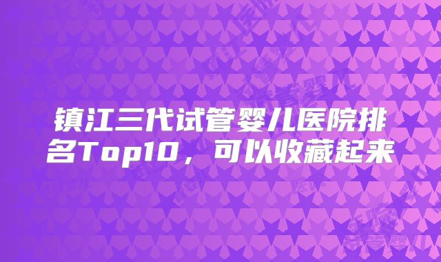 镇江三代试管婴儿医院排名Top10，可以收藏起来