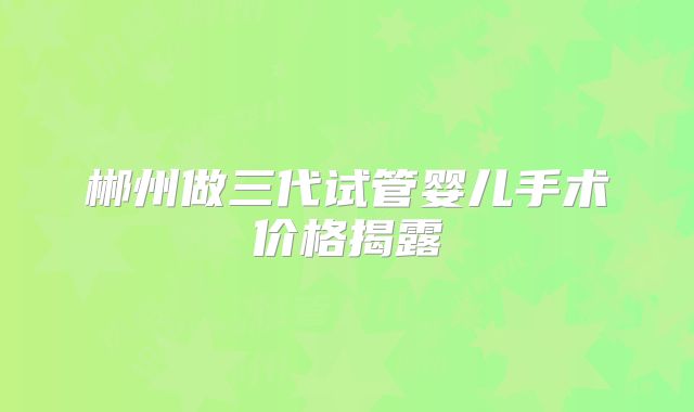 郴州做三代试管婴儿手术价格揭露