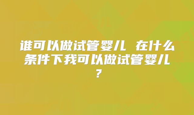 谁可以做试管婴儿 在什么条件下我可以做试管婴儿?