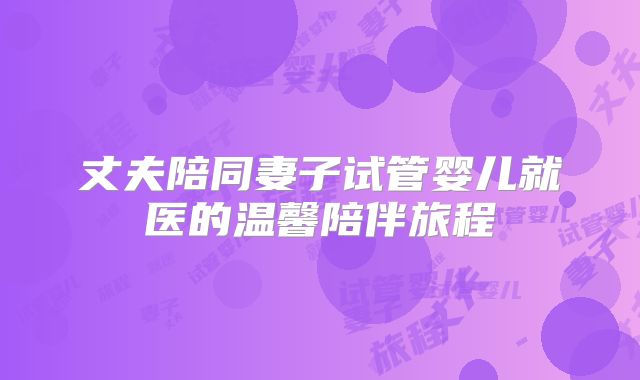 丈夫陪同妻子试管婴儿就医的温馨陪伴旅程