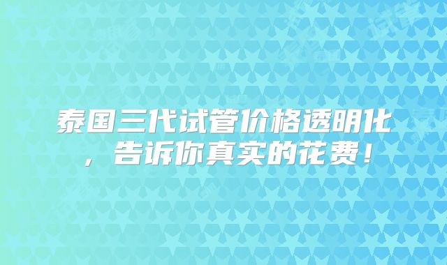 泰国三代试管价格透明化,告诉你真实的花费!