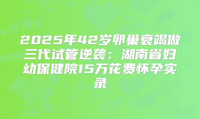 2025年42岁卵巢衰竭做三代试管逆袭：湖南省妇幼保健院15万花费怀孕实录