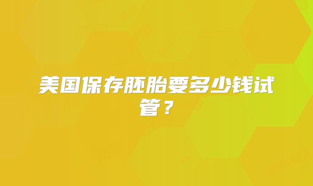 美国保存胚胎要多少钱试管？