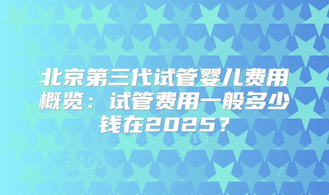 北京第三代试管婴儿费用概览：试管费用一般多少钱在2025？