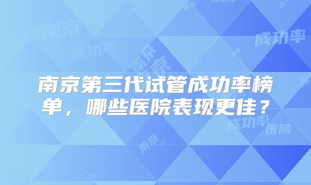 南京第三代试管成功率榜单，哪些医院表现更佳？