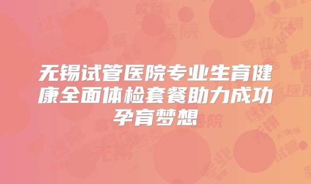 无锡试管医院专业生育健康全面体检套餐助力成功孕育梦想