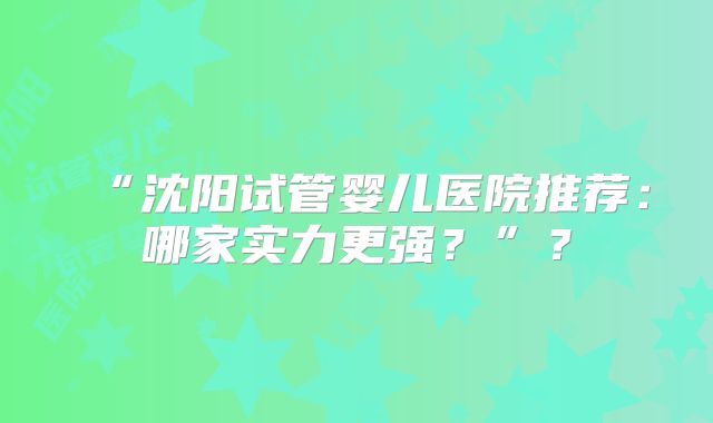 “沈阳试管婴儿医院推荐：哪家实力更强？”？