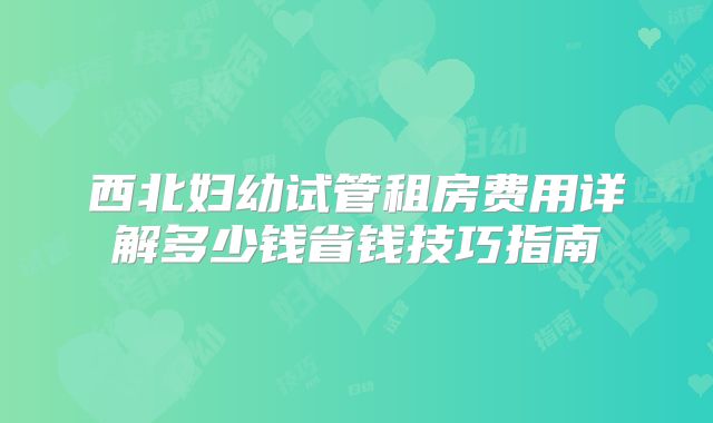 西北妇幼试管租房费用详解多少钱省钱技巧指南