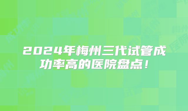 2024年梅州三代试管成功率高的医院盘点！