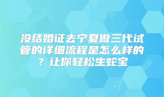 没结婚证去宁夏做三代试管的详细流程是怎么样的？让你轻松生蛇宝