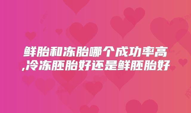 鲜胎和冻胎哪个成功率高,冷冻胚胎好还是鲜胚胎好