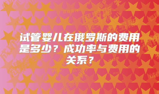 试管婴儿在俄罗斯的费用是多少？成功率与费用的关系？