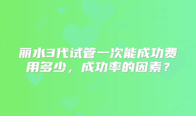丽水3代试管一次能成功费用多少，成功率的因素？