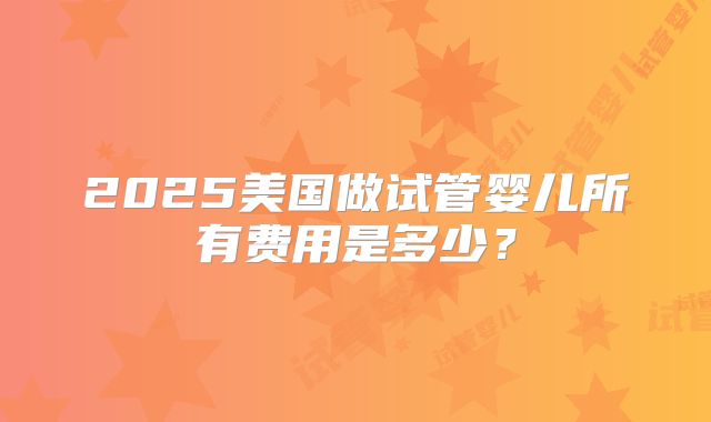 2025美国做试管婴儿所有费用是多少?