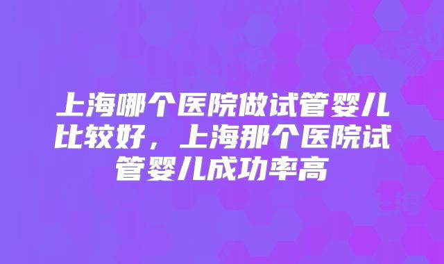 上海哪个医院做试管婴儿比较好，上海那个医院试管婴儿成功率高