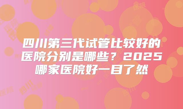 四川第三代试管比较好的医院分别是哪些？2025哪家医院好一目了然