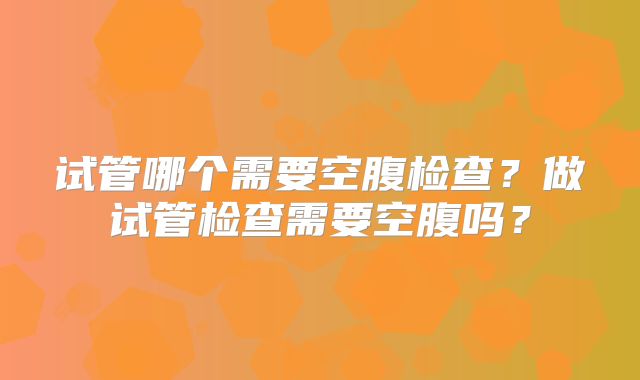 试管哪个需要空腹检查？做试管检查需要空腹吗？