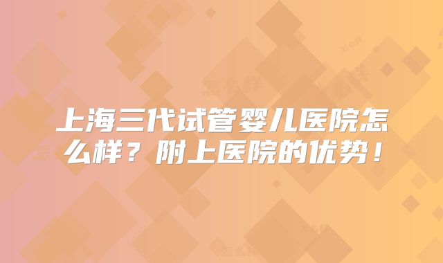 上海三代试管婴儿医院怎么样?附上医院的优势!