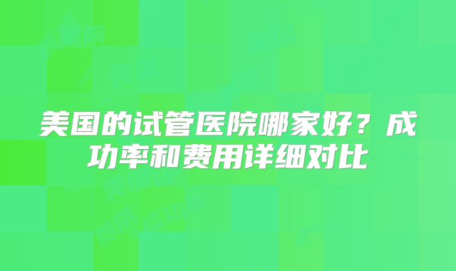 美国的试管医院哪家好？成功率和费用详细对比