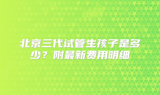 北京三代试管生孩子是多少？附最新费用明细