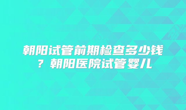 朝阳试管前期检查多少钱？朝阳医院试管婴儿