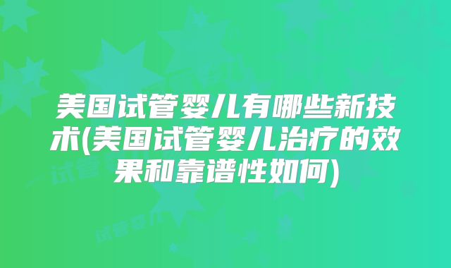 美国试管婴儿有哪些新技术(美国试管婴儿治疗的效果和靠谱性如何)